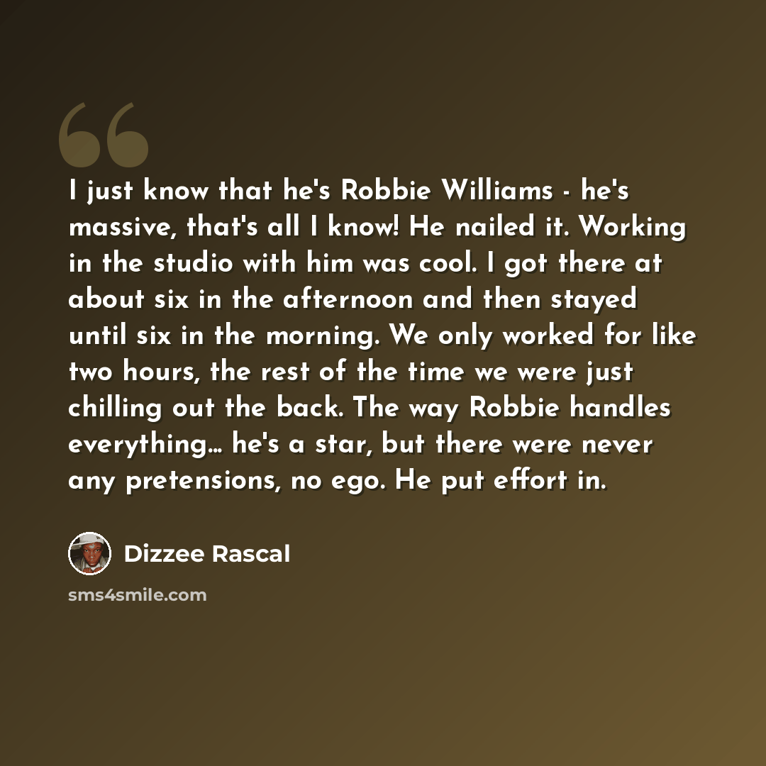 “I just know that he's Robbie Williams - he's massive, that's all I know! He nailed it. Working in the studio with him was cool. I got there at about six in the afternoon and then stayed until six in the morning. We only worked for like two hours, the rest of the time we were just chilling out the…” quote by Dizzee Rascal