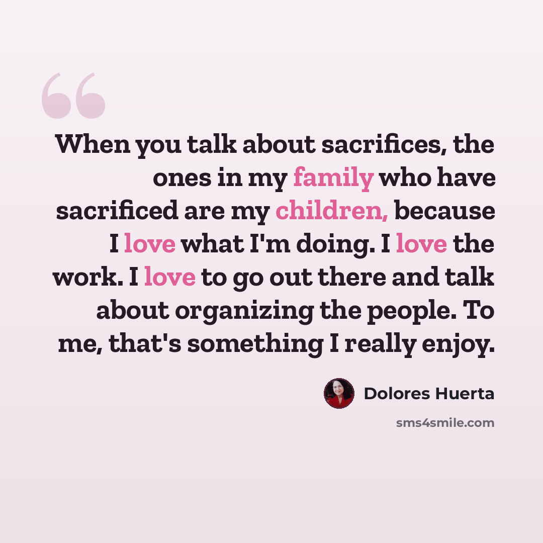 “When you talk about sacrifices, the ones in my family who have sacrificed are my children, because I love what I'm doing. I love the work. I love to go out there and talk about organizing the people. To me, that's something I really enjoy.” quote by Dolores Huerta