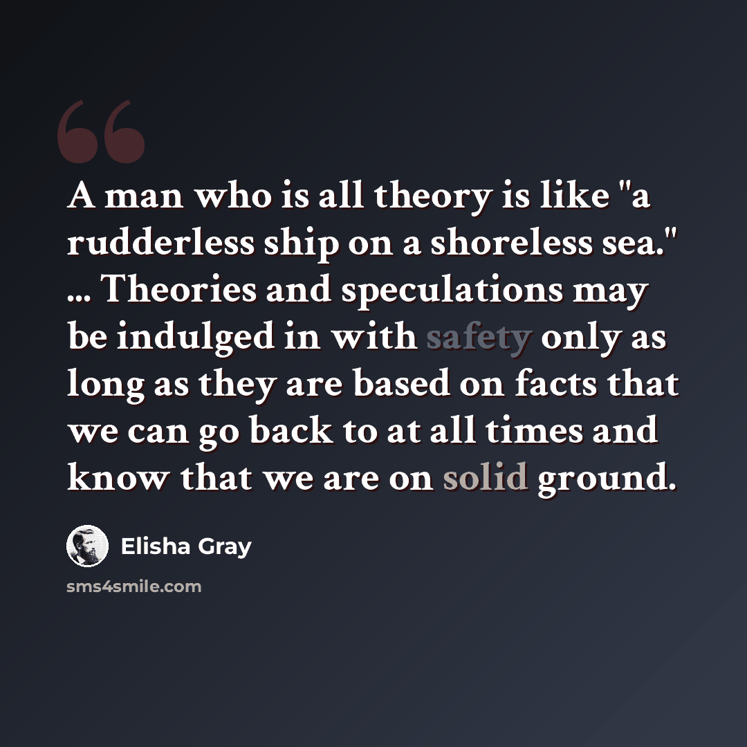 “A man who is all theory is like "a rudderless ship on a shoreless sea." ... Theories and speculations may be indulged in with safety only as long as they are based on facts that we can go back to at all times and know that we are on solid ground.” quote by Elisha Gray