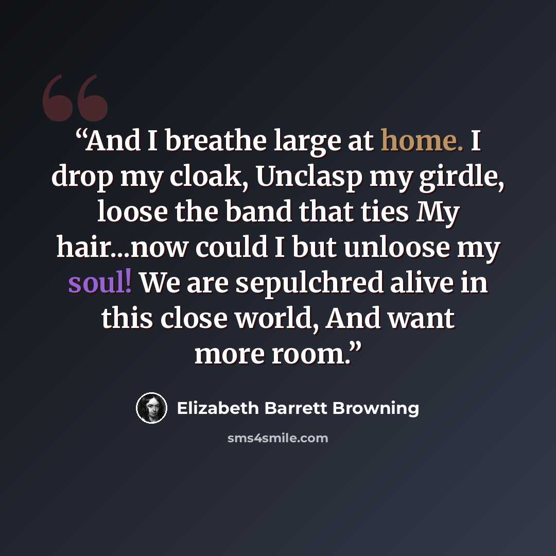 “And I breathe large at home. I drop my cloak, Unclasp my girdle, loose the band that ties My hair...now could I but unloose my soul! We are sepulchred alive in this close world, And want more room.” quote by Elizabeth Barrett Browning