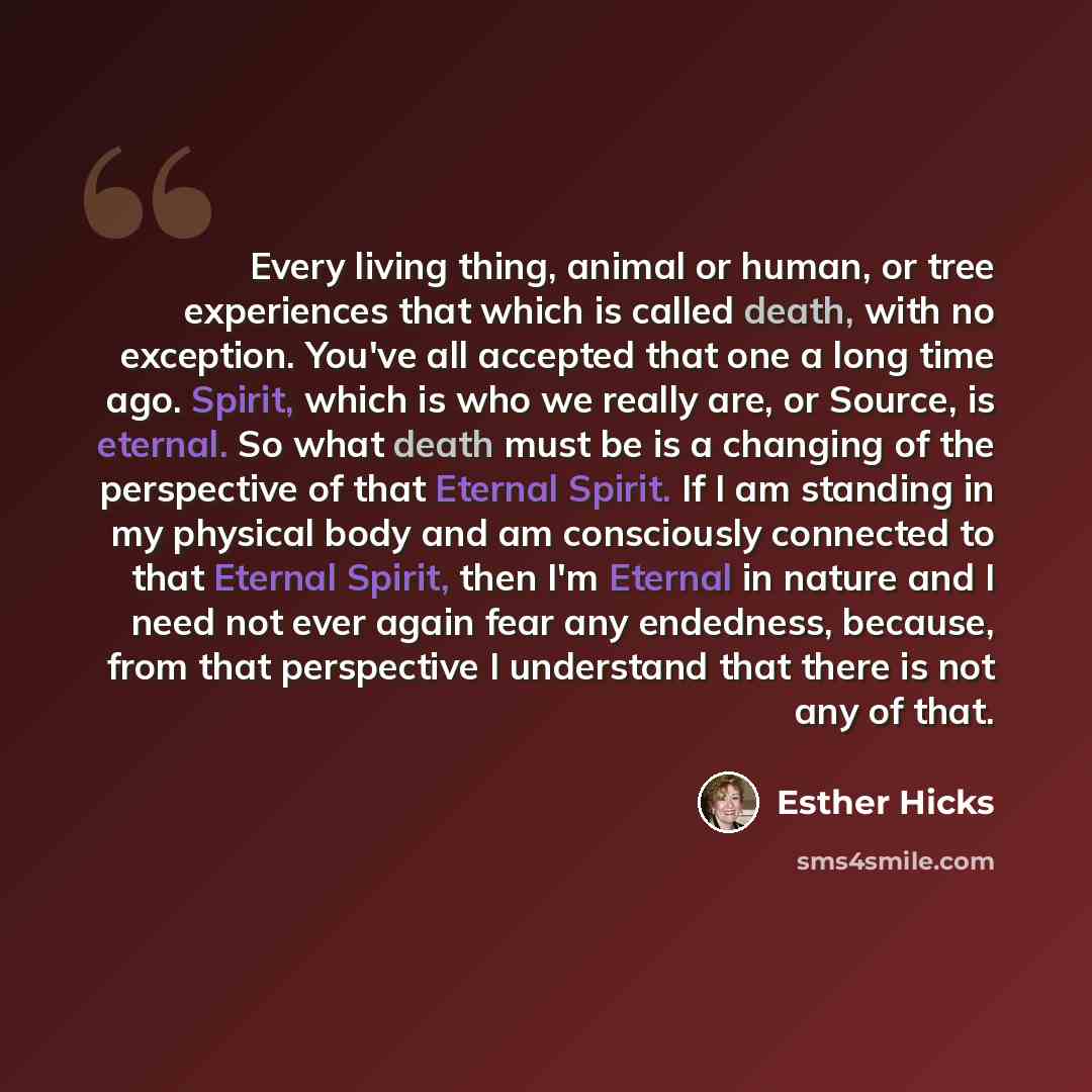 “Every living thing, animal or human, or tree experiences that which is called death, with no exception. You've all accepted that one a long time ago. Spirit, which is who we really are, or Source, is eternal. So what death must be is a changing of the perspective of that Eternal Spirit. If I am…” quote by Esther Hicks