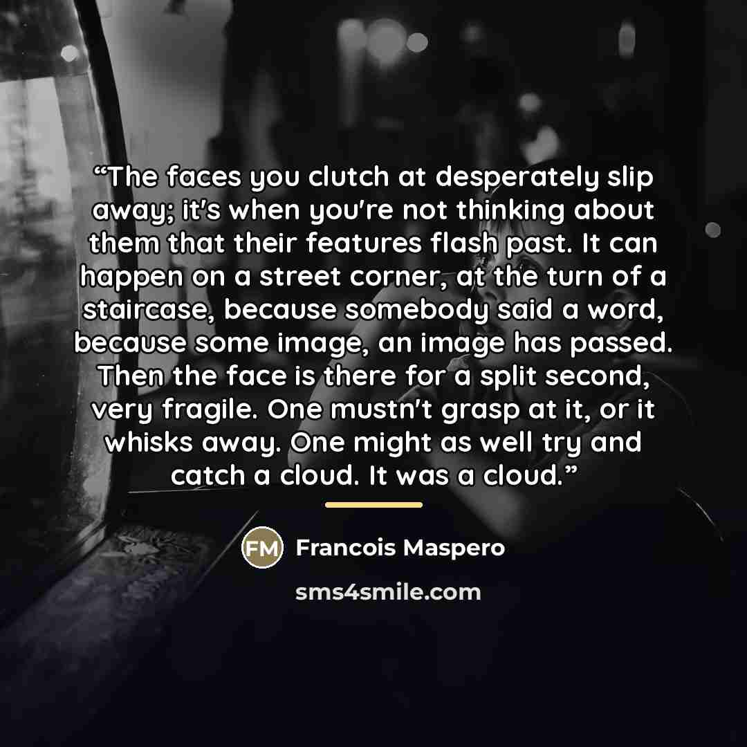 “The faces you clutch at desperately slip away; it's when you're not thinking about them that their features flash past. It can happen on a street corner, at the turn of a staircase, because somebody said a word, because some image, an image has passed. Then the face is there for a split second…” quote by Francois Maspero