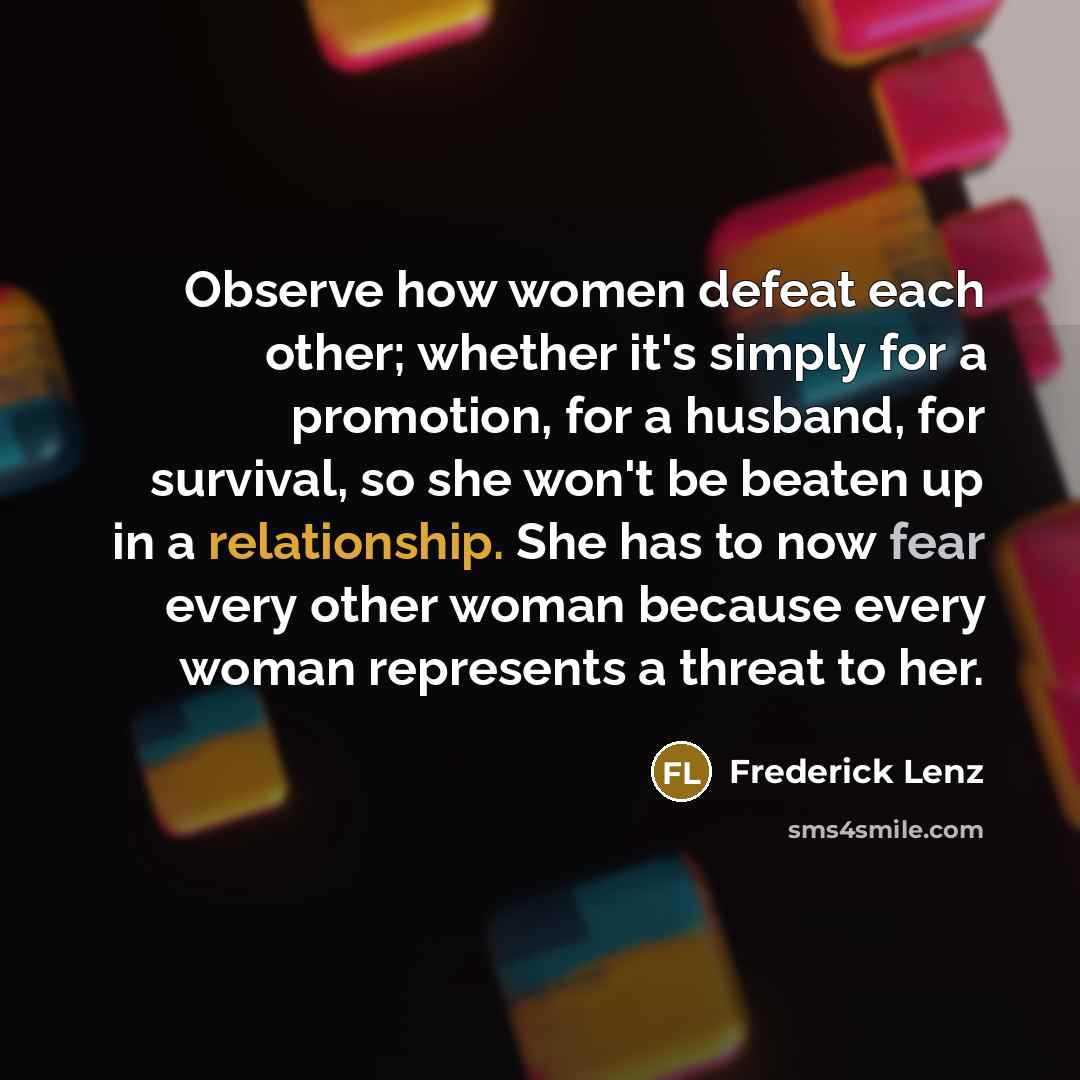“Observe how women defeat each other; whether it's simply for a promotion, for a husband, for survival, so she won't be beaten up in a relationship. She has to now fear every other woman because every woman represents a threat to her.” quote by Frederick Lenz