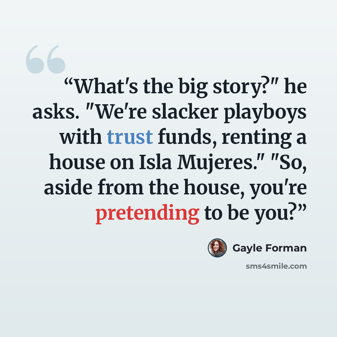 “What's the big story?" he asks. "We're slacker playboys with trust funds, renting a house on Isla Mujeres." "So, aside from the house, you're pretending to be you?” quote by Gayle Forman