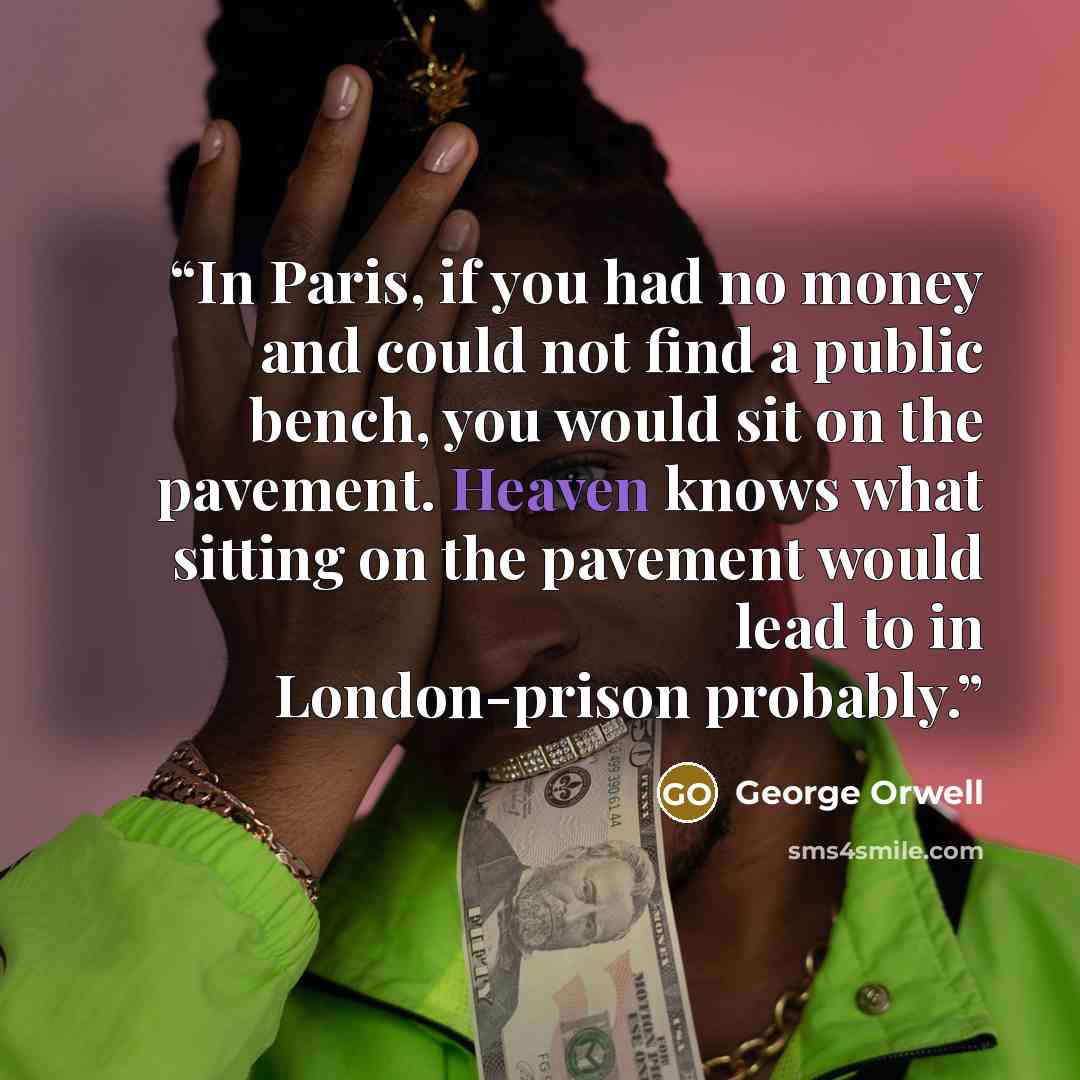 “In Paris, if you had no money and could not find a public bench, you would sit on the pavement. Heaven knows what sitting on the pavement would lead to in London-prison probably.” quote by George Orwell