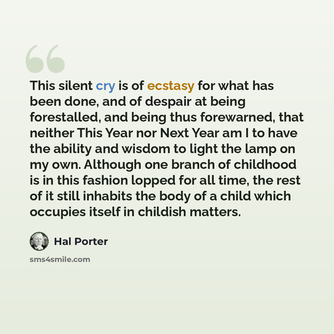 “This silent cry is of ecstasy for what has been done, and of despair at being forestalled, and being thus forewarned, that neither This Year nor Next Year am I to have the ability and wisdom to light the lamp on my own. Although one branch of childhood is in this fashion lopped for all time, the…” quote by Hal Porter