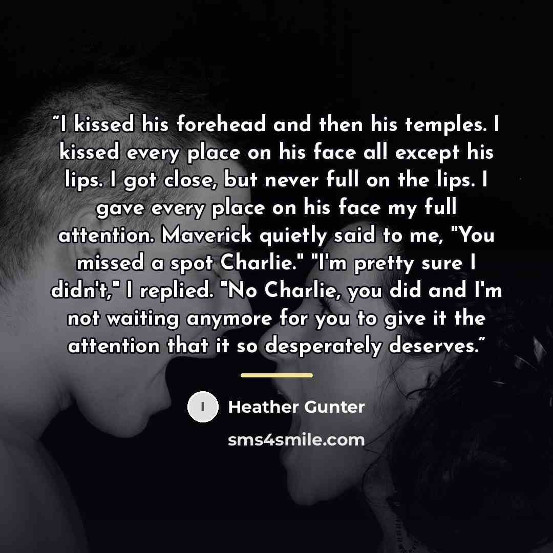 “I kissed his forehead and then his temples. I kissed every place on his face all except his lips. I got close, but never full on the lips. I gave every place on his face my full attention. Maverick quietly said to me, "You missed a spot Charlie." "I'm pretty sure I didn't," I replied. "No Charlie…” quote by Heather Gunter