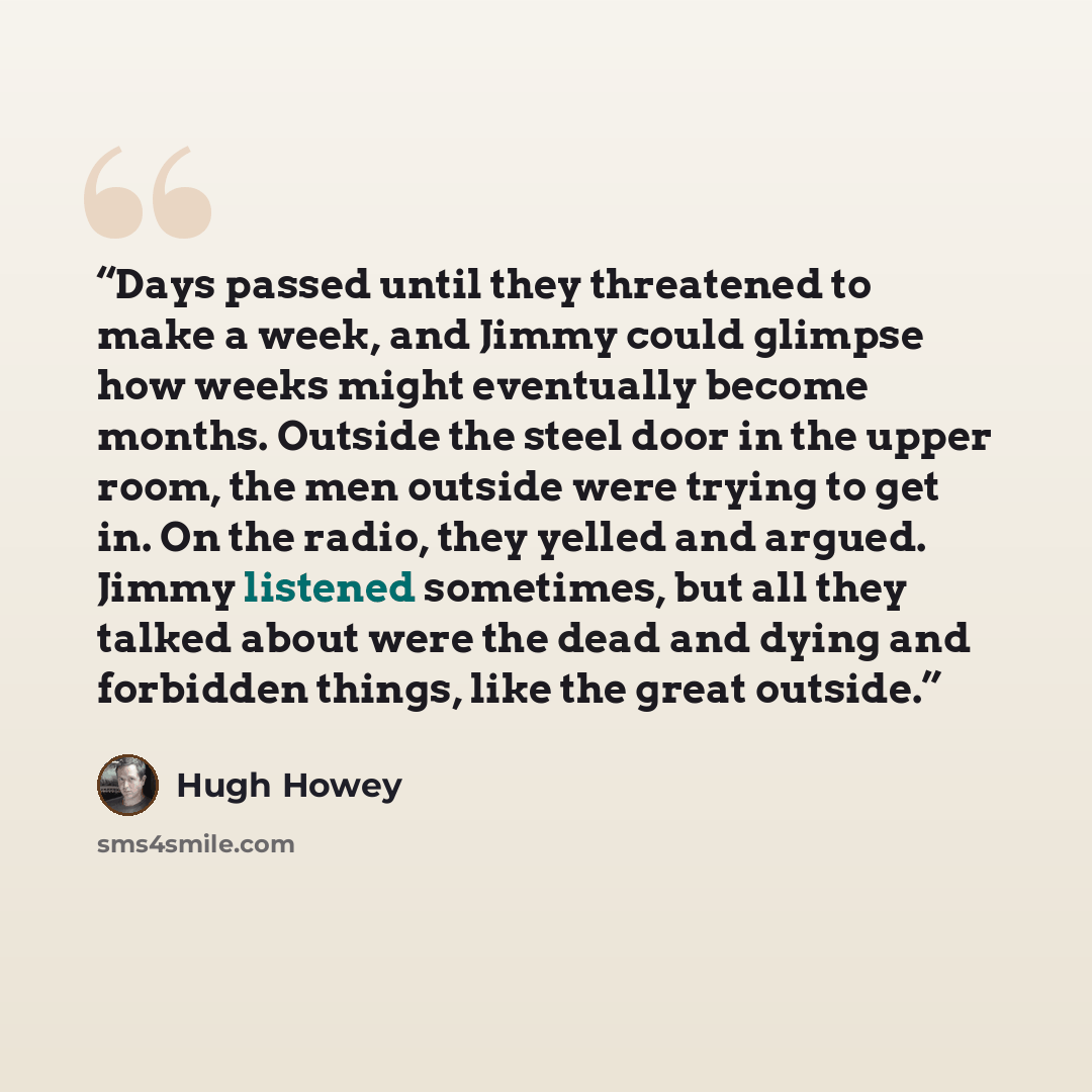 “Days passed until they threatened to make a week, and Jimmy could glimpse how weeks might eventually become months. Outside the steel door in the upper room, the men outside were trying to get in. On the radio, they yelled and argued. Jimmy listened sometimes, but all they talked about were the…” quote by Hugh Howey