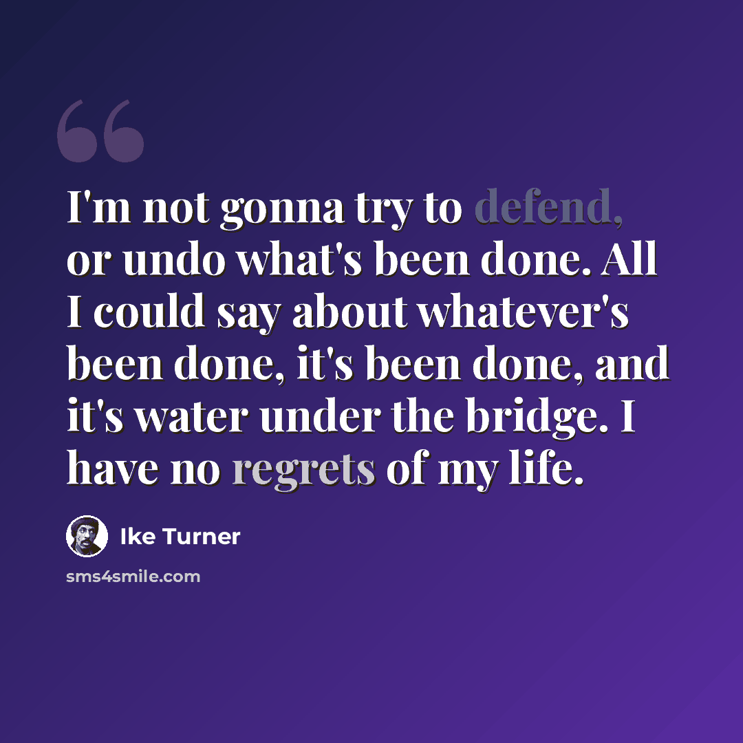 “I'm not gonna try to defend, or undo what's been done. All I could say about whatever's been done, it's been done, and it's water under the bridge. I have no regrets of my life.” quote by Ike Turner