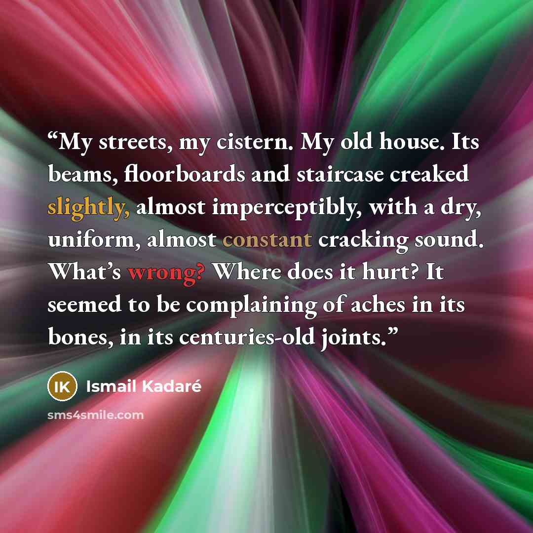 “My streets, my cistern. My old house. Its beams, floorboards and staircase creaked slightly, almost imperceptibly, with a dry, uniform, almost constant cracking sound. What’s wrong? Where does it hurt? It seemed to be complaining of aches in its bones, in its centuries-old joints.” quote by Ismail Kadare