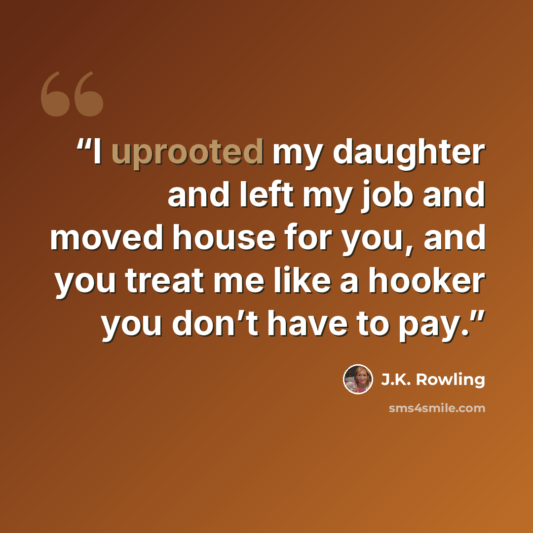 “I uprooted my daughter and left my job and moved house for you, and you treat me like a hooker you don’t have to pay.” quote by J.K. Rowling