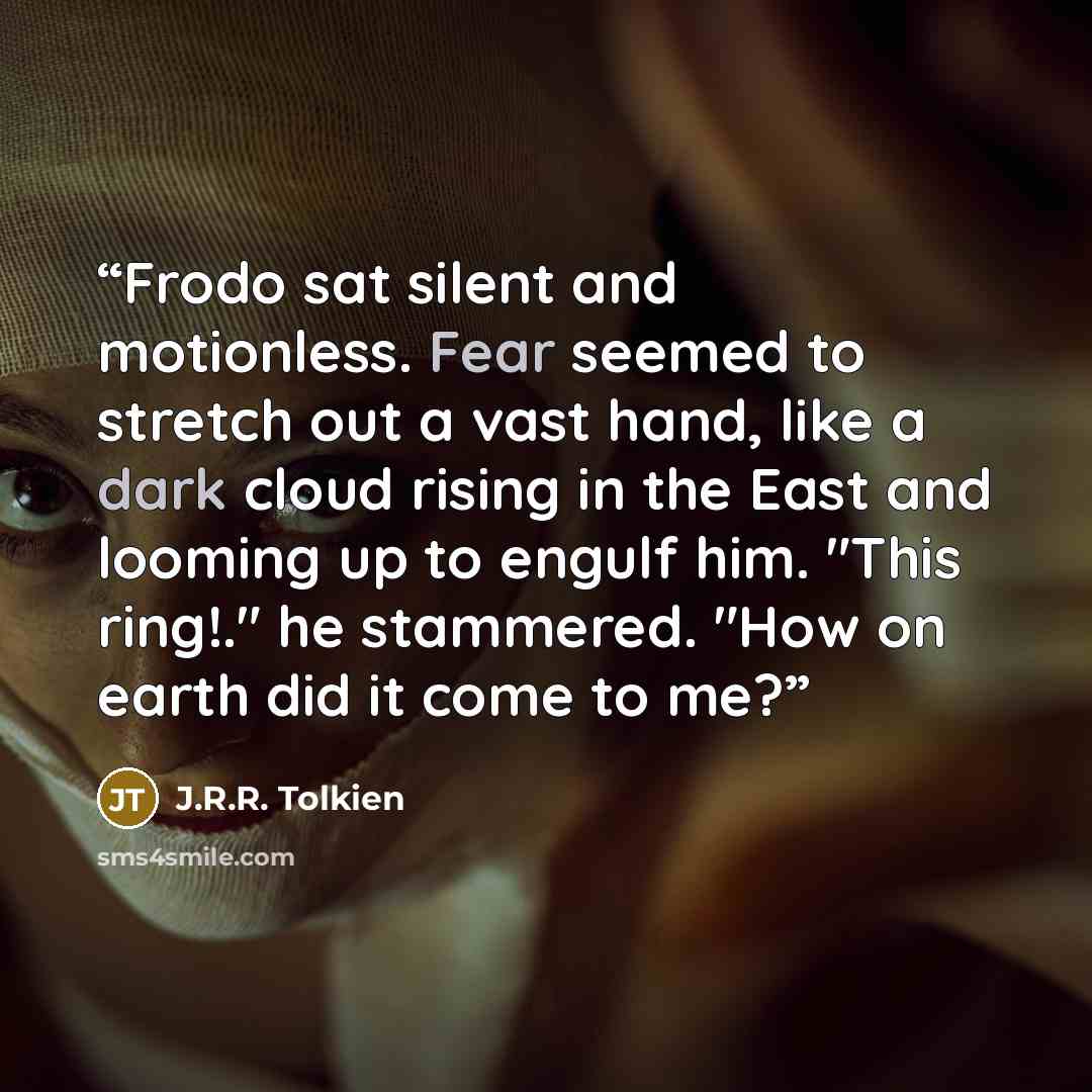 “Frodo sat silent and motionless. Fear seemed to stretch out a vast hand, like a dark cloud rising in the East and looming up to engulf him. "This ring!." he stammered. "How on earth did it come to me?” quote by J.R.R. Tolkien