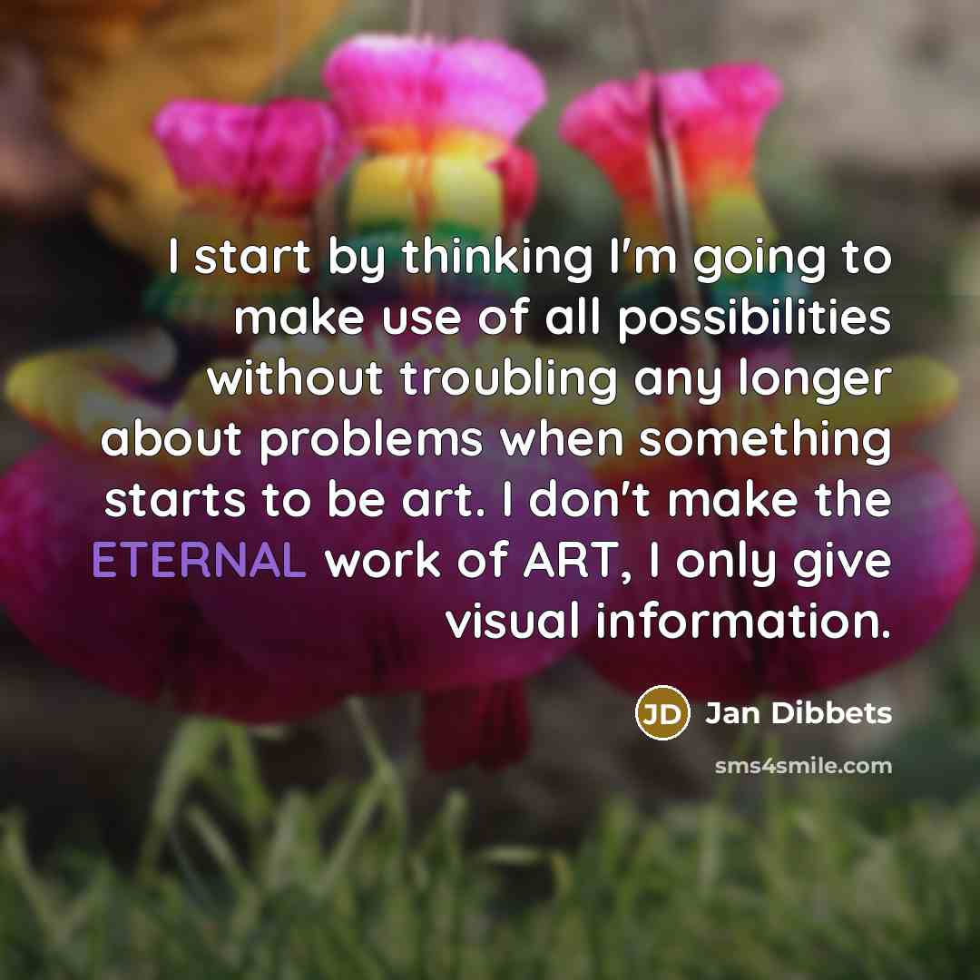 “I start by thinking I'm going to make use of all possibilities without troubling any longer about problems when something starts to be art. I don't make the ETERNAL work of ART, I only give visual information.” quote by Jan Dibbets