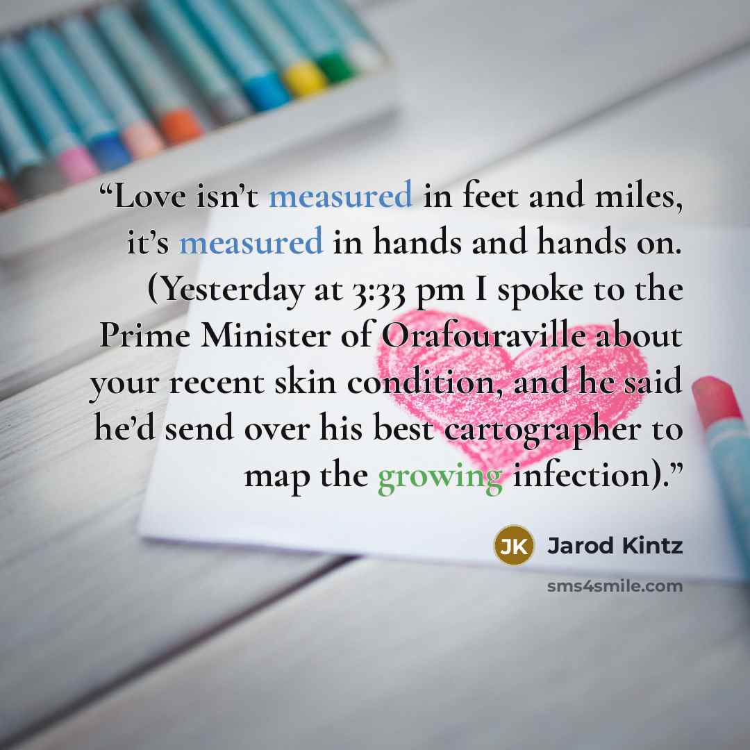 “Love isn’t measured in feet and miles, it’s measured in hands and hands on. (Yesterday at 3:33 pm I spoke to the Prime Minister of Orafouraville about your recent skin condition, and he said he’d send over his best cartographer to map the growing infection).” quote by Jarod Kintz