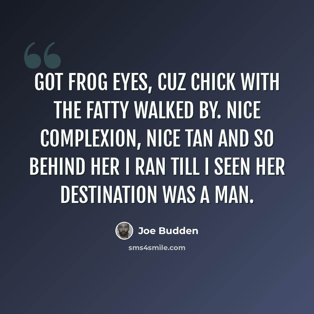“Got frog eyes, cuz chick with the fatty walked by. Nice complexion, nice tan and so behind her I ran till I seen her destination was a man.” quote by Joe Budden