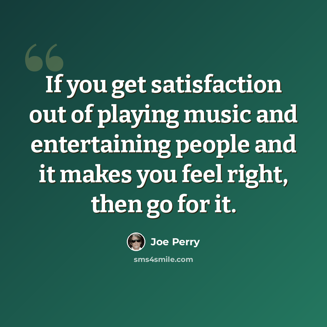 “If you get satisfaction out of playing music and entertaining people and it makes you feel right, then go for it.” quote by Joe Perry