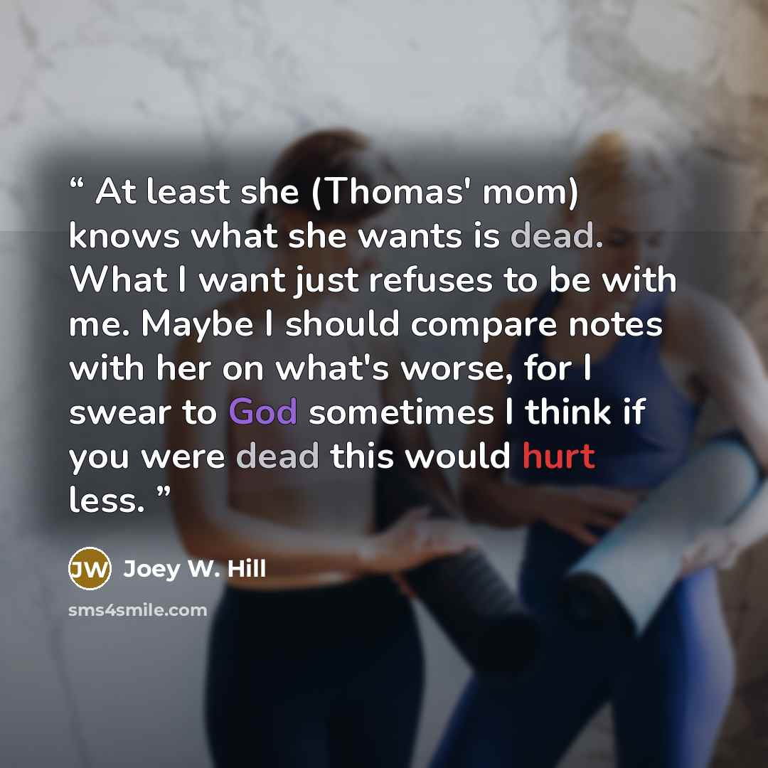 “At least she (Thomas' mom) knows what she wants is dead. What I want just refuses to be with me. Maybe I should compare notes with her on what's worse, for I swear to God sometimes I think if you were dead this would hurt less.” quote by Joey W. Hill