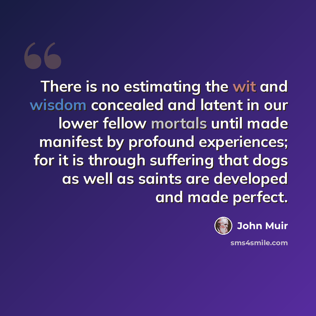 “There is no estimating the wit and wisdom concealed and latent in our lower fellow mortals until made manifest by profound experiences; for it is through suffering that dogs as well as saints are developed and made perfect.” quote by John Muir