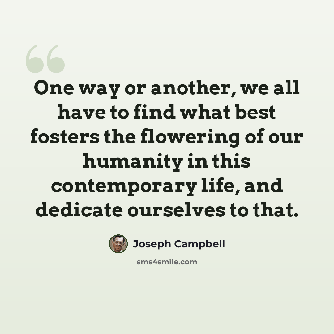 “One way or another, we all have to find what best fosters the flowering of our humanity in this contemporary life, and dedicate ourselves to that.” quote by Joseph Campbell