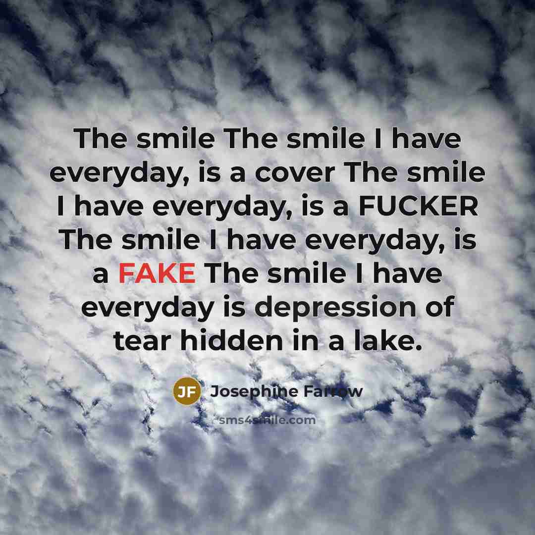 “The smile The smile I have everyday, is a cover The smile I have everyday, is a FUCKER The smile I have everyday, is a FAKE The smile I have everyday is depression of tear hidden in a lake.” quote by Josephine Farrow