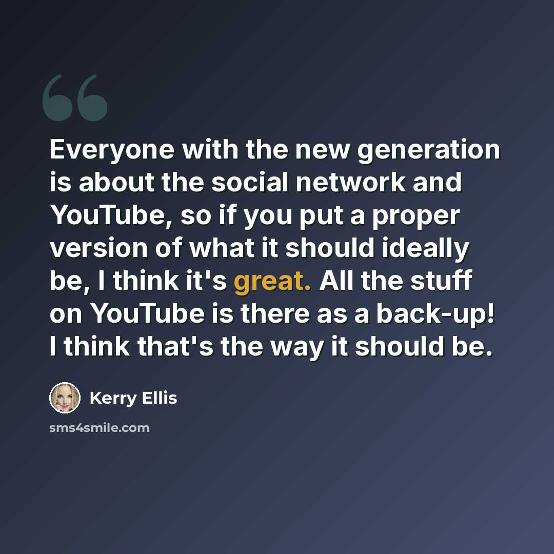 “Everyone with the new generation is about the social network and YouTube, so if you put a proper version of what it should ideally be, I think it's great. All the stuff on YouTube is there as a back-up! I think that's the way it should be.” quote by Kerry Ellis