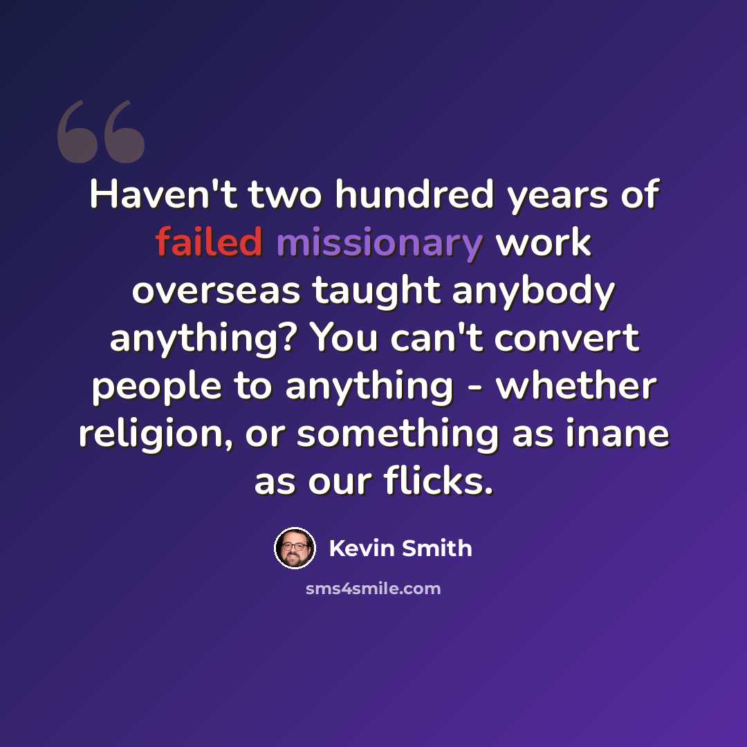“Haven't two hundred years of failed missionary work overseas taught anybody anything? You can't convert people to anything - whether religion, or something as inane as our flicks.” quote by Kevin Smith