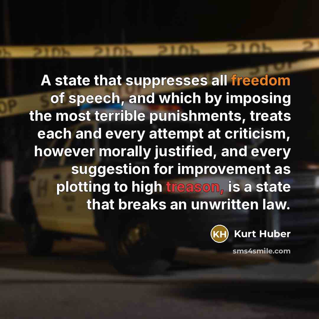 “A state that suppresses all freedom of speech, and which by imposing the most terrible punishments, treats each and every attempt at criticism, however morally justified, and every suggestion for improvement as plotting to high treason, is a state that breaks an unwritten law.” quote by Kurt Huber