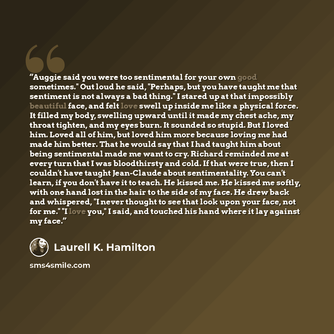 “Auggie said you were too sentimental for your own good sometimes." Out loud he said, "Perhaps, but you have taught me that sentiment is not always a bad thing." I stared up at that impossibly beautiful face, and felt love swell up inside me like a physical force. It filled my body, swelling upward…” quote by Laurell K. Hamilton