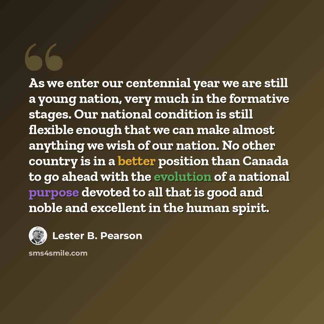 “As we enter our centennial year we are still a young nation, very much in the formative stages. Our national condition is still flexible enough that we can make almost anything we wish of our nation. No other country is in a better position than Canada to go ahead with the evolution of a national…” quote by Lester B. Pearson