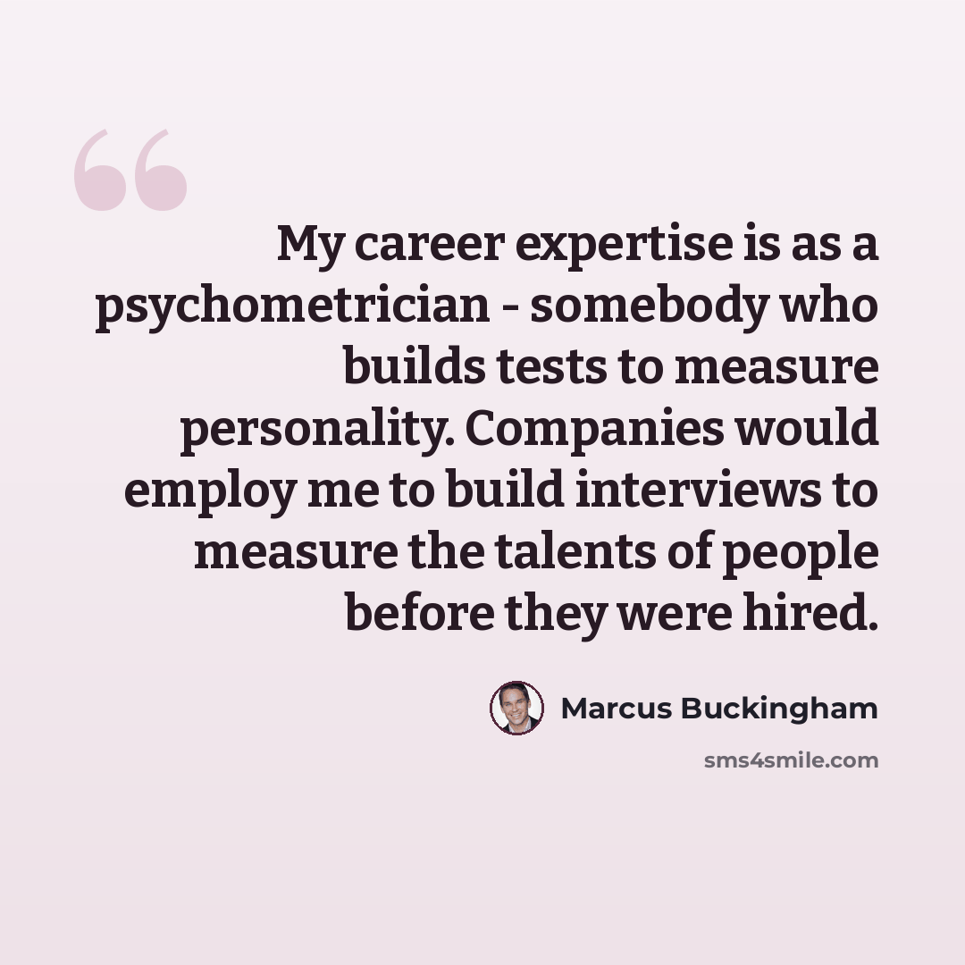 “My career expertise is as a psychometrician - somebody who builds tests to measure personality. Companies would employ me to build interviews to measure the talents of people before they were hired.” quote by Marcus Buckingham