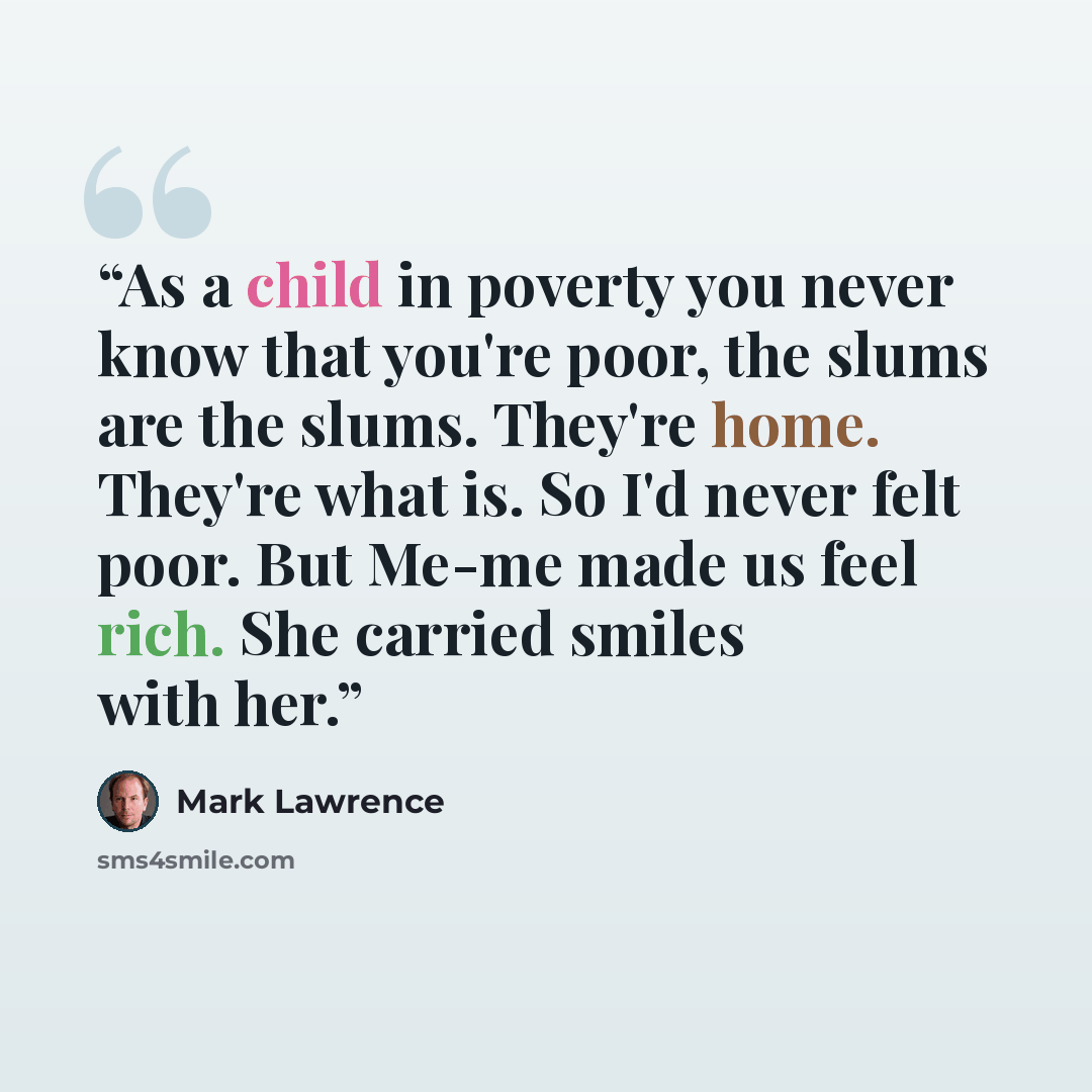 “As a child in poverty you never know that you're poor, the slums are the slums. They're home. They're what is. So I'd never felt poor. But Me-me made us feel rich. She carried smiles with her.” quote by Mark Lawrence