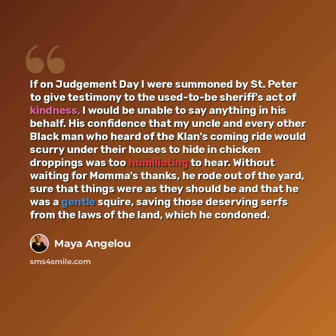 “If on Judgement Day I were summoned by St. Peter to give testimony to the used-to-be sheriff's act of kindness, I would be unable to say anything in his behalf. His confidence that my uncle and every other Black man who heard of the Klan's coming ride would scurry under their houses to hide in…” quote by Maya Angelou
