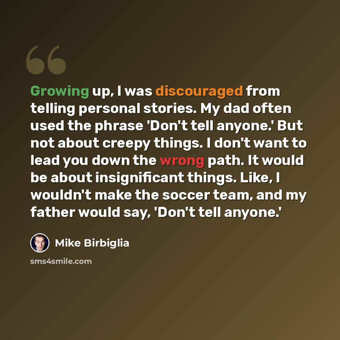 “Growing up, I was discouraged from telling personal stories. My dad often used the phrase 'Don't tell anyone.' But not about creepy things. I don't want to lead you down the wrong path. It would be about insignificant things. Like, I wouldn't make the soccer team, and my father would say, 'Don't…” quote by Mike Birbiglia