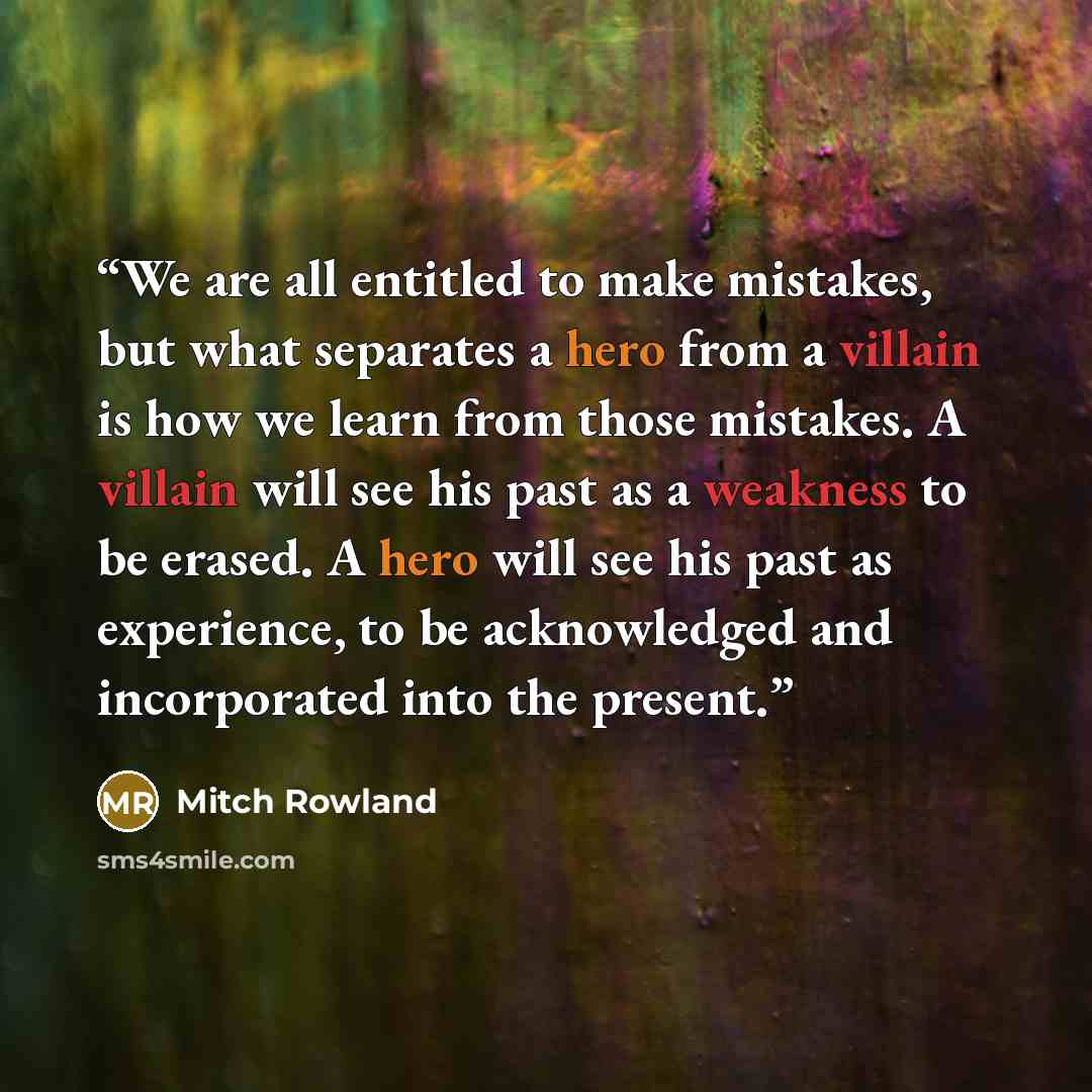 “We are all entitled to make mistakes, but what separates a hero from a villain is how we learn from those mistakes. A villain will see his past as a weakness to be erased. A hero will see his past as experience, to be acknowledged and incorporated into the present.” quote by Mitch Rowland