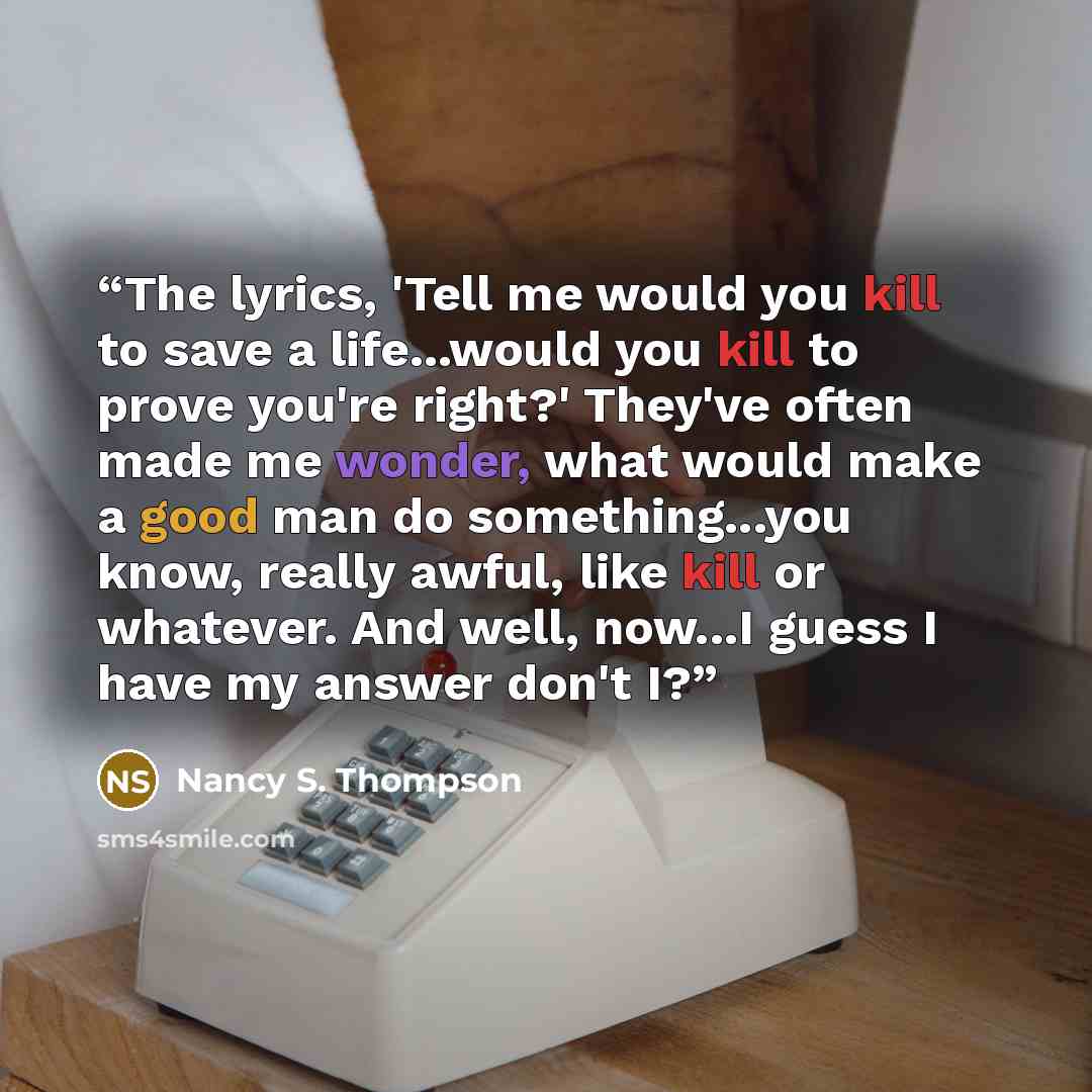 “The lyrics, 'Tell me would you kill to save a life...would you kill to prove you're right?' They've often made me wonder, what would make a good man do something...you know, really awful, like kill or whatever. And well, now...I guess I have my answer don't I?” quote by Nancy S. Thompson