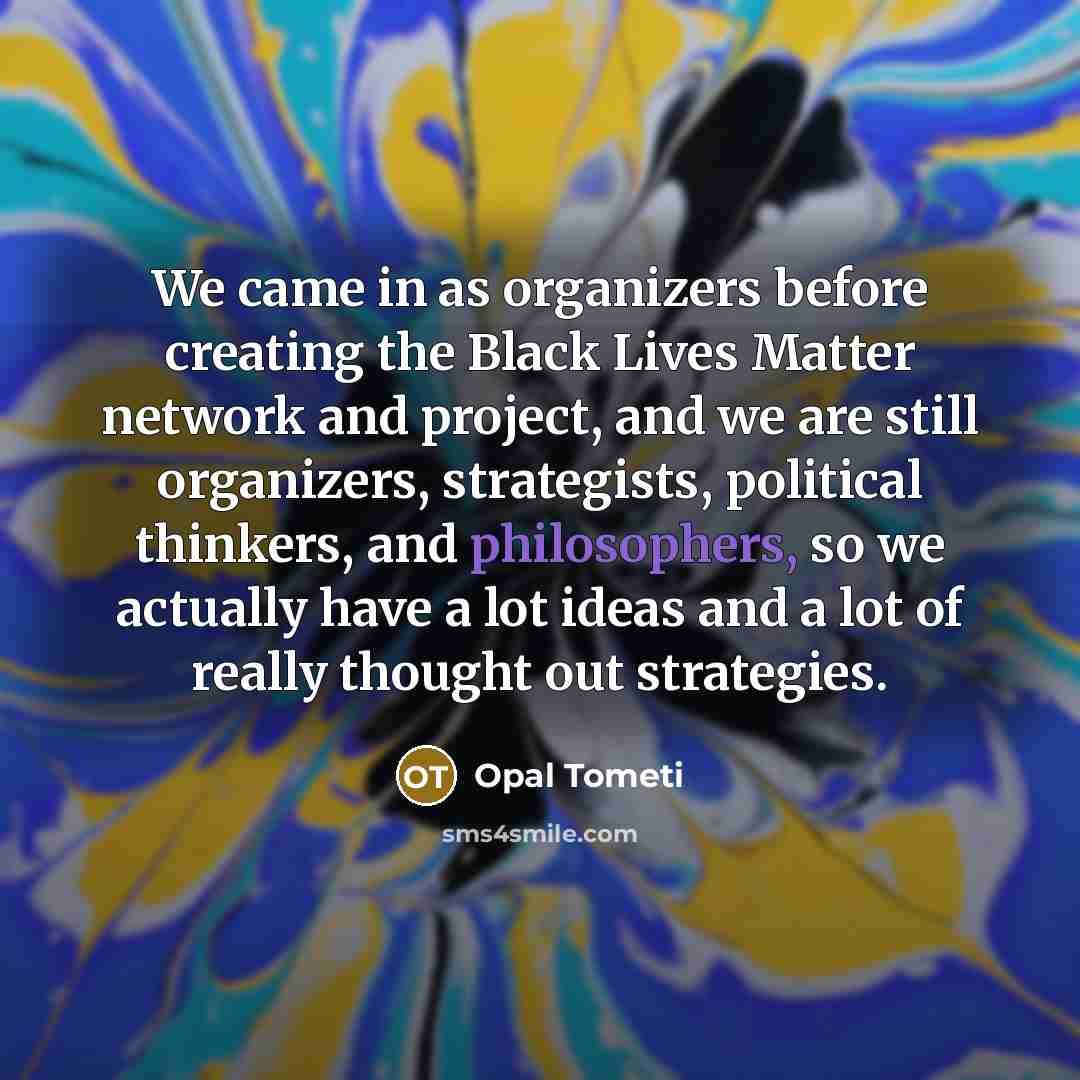 “We came in as organizers before creating the Black Lives Matter network and project, and we are still organizers, strategists, political thinkers, and philosophers, so we actually have a lot ideas and a lot of really thought out strategies.” quote by Opal Tometi