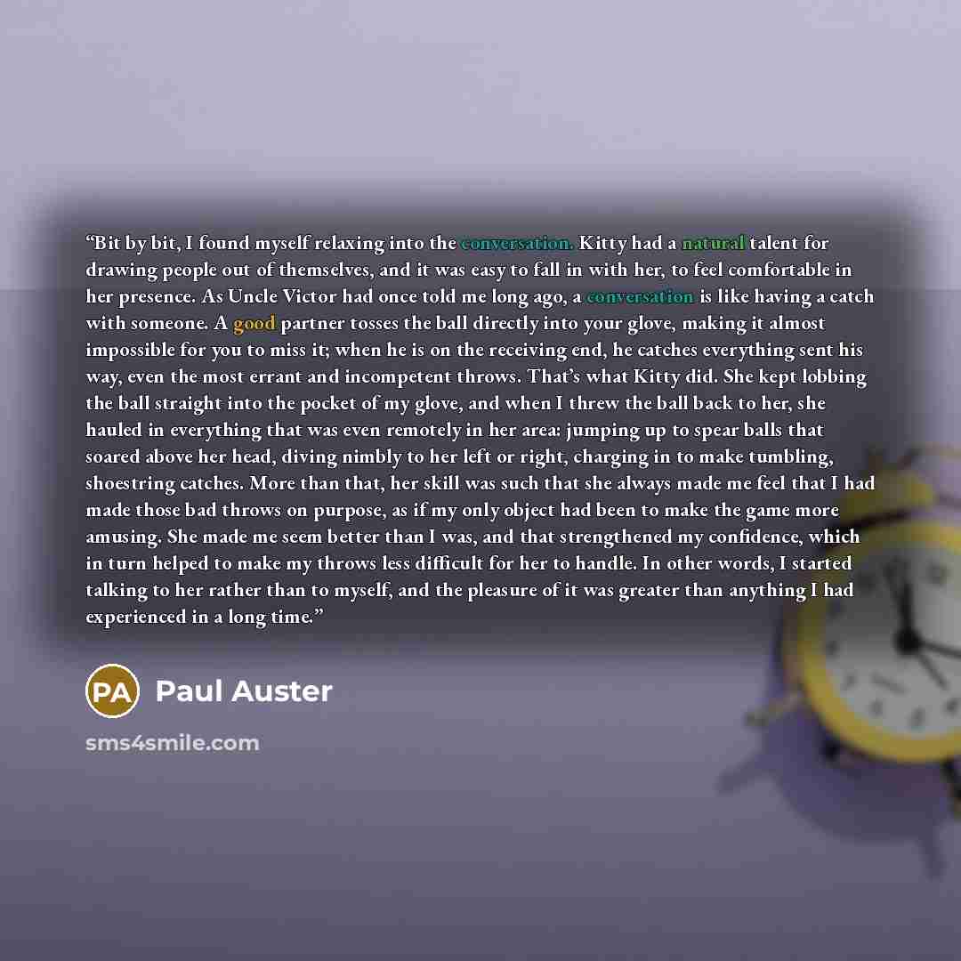 “Bit by bit, I found myself relaxing into the conversation. Kitty had a natural talent for drawing people out of themselves, and it was easy to fall in with her, to feel comfortable in her presence. As Uncle Victor had once told me long ago, a conversation is like having a catch with someone. A…” quote by Paul Auster