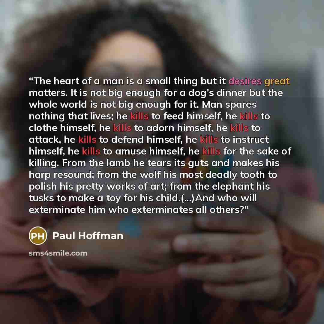 “The heart of a man is a small thing but it desires great matters. It is not big enough for a dog’s dinner but the whole world is not big enough for it. Man spares nothing that lives; he kills to feed himself, he kills to clothe himself, he kills to adorn himself, he kills to attack, he kills to…” quote by paul hoffman