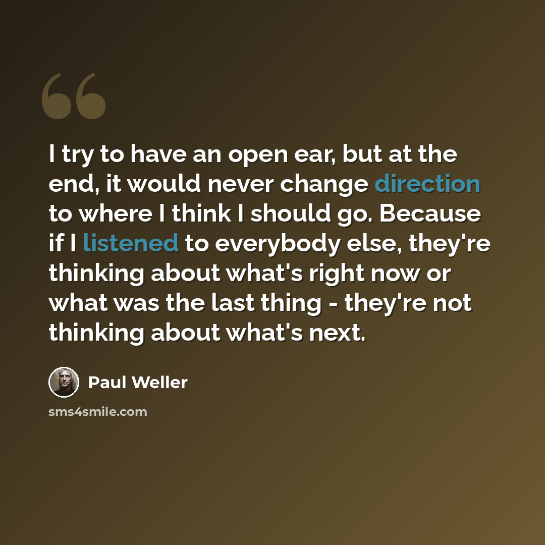 “I try to have an open ear, but at the end, it would never change direction to where I think I should go. Because if I listened to everybody else, they're thinking about what's right now or what was the last thing - they're not thinking about what's next.” quote by Paul Weller