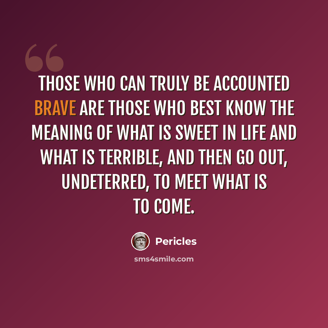 “Those who can truly be accounted brave are those who best know the meaning of what is sweet in life and what is terrible, and then go out, undeterred, to meet what is to come.” quote by Pericles