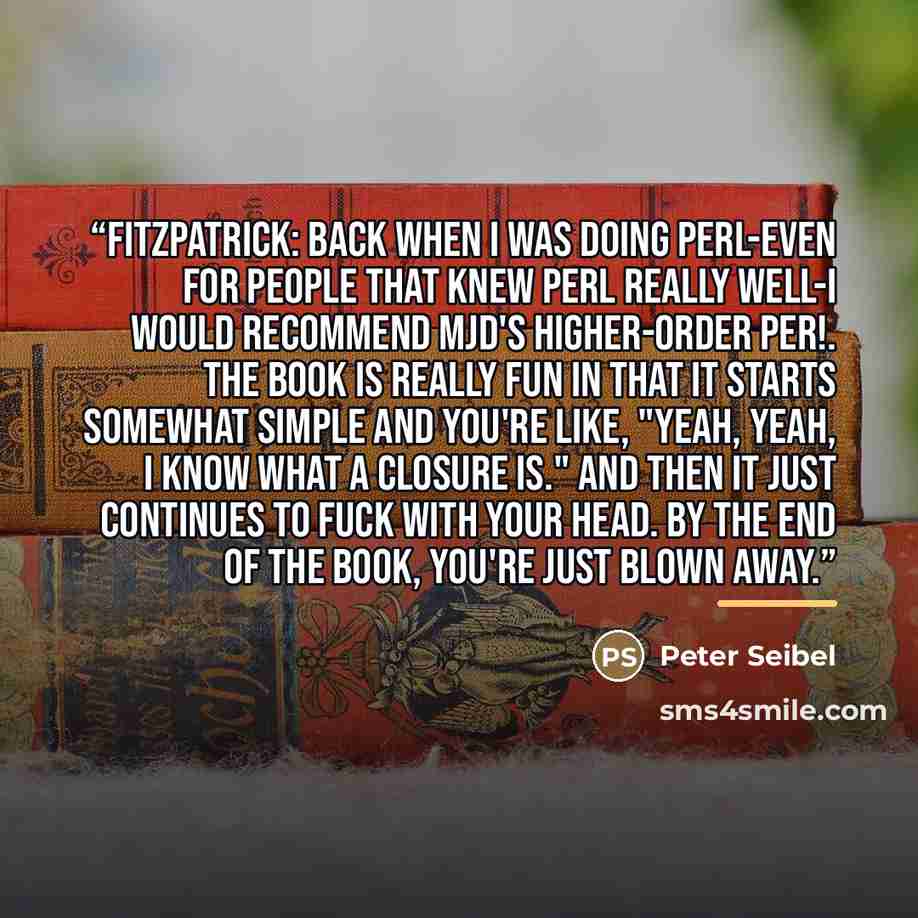 “Fitzpatrick: Back when I was doing Perl-even for people that knew Perl really well-I would recommend MJD's Higher-Order Per!. The book is really fun in that it starts somewhat simple and you're like, "Yeah, yeah, I know what a closure is." And then it just continues to fuck with your head. By the…” quote by Peter Seibel