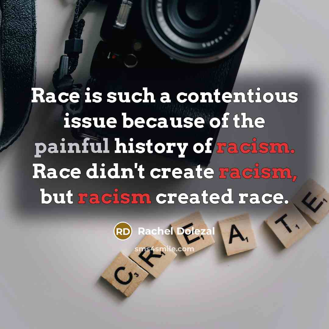 “Race is such a contentious issue because of the painful history of racism. Race didn't create racism, but racism created race.” quote by Rachel Dolezal
