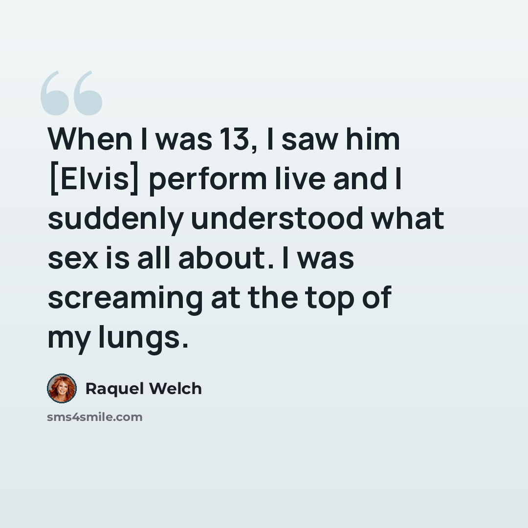 “When I was 13, I saw him [Elvis] perform live and I suddenly understood what sex is all about. I was screaming at the top of my lungs.” quote by Raquel Welch