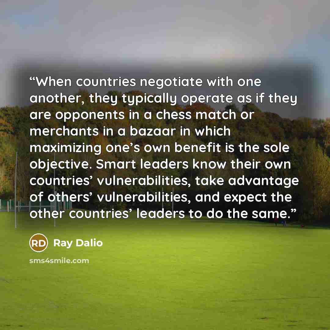 “When countries negotiate with one another, they typically operate as if they are opponents in a chess match or merchants in a bazaar in which maximizing one’s own benefit is the sole objective. Smart leaders know their own countries’ vulnerabilities, take advantage of others’ vulnerabilities, and…” quote by Ray Dalio
