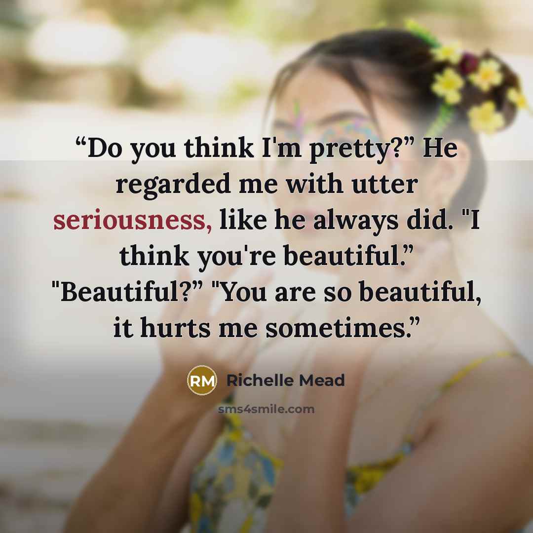 “Do you think I'm pretty?” He regarded me with utter seriousness, like he always did. "I think you're beautiful.” "Beautiful?” "You are so beautiful, it hurts me sometimes.” quote by Richelle Mead