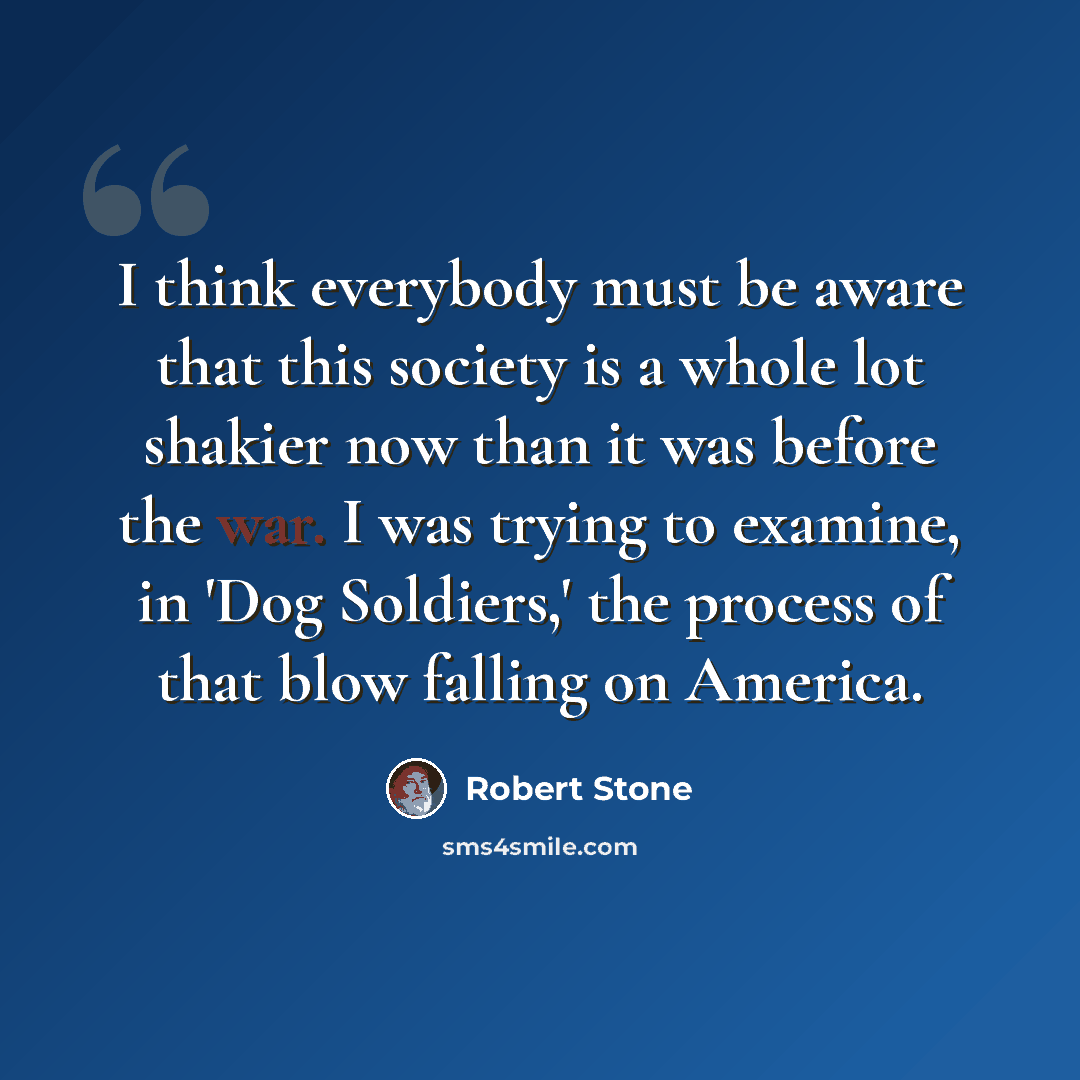 “I think everybody must be aware that this society is a whole lot shakier now than it was before the war. I was trying to examine, in 'Dog Soldiers,' the process of that blow falling on America.” quote by Robert Stone
