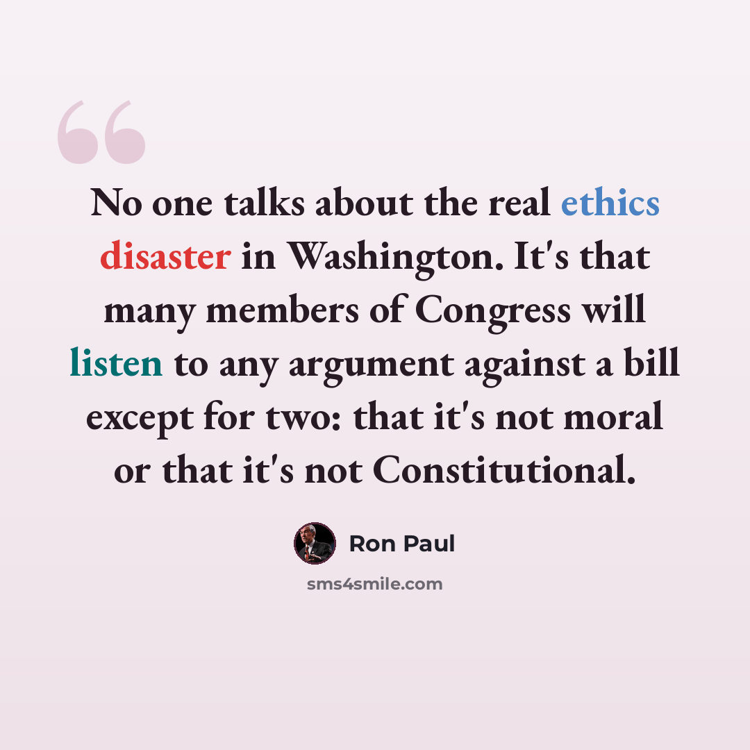 “No one talks about the real ethics disaster in Washington. It's that many members of Congress will listen to any argument against a bill except for two: that it's not moral or that it's not Constitutional.” quote by Ron Paul