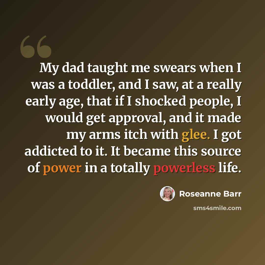 “My dad taught me swears when I was a toddler, and I saw, at a really early age, that if I shocked people, I would get approval, and it made my arms itch with glee. I got addicted to it. It became this source of power in a totally powerless life.” quote by Roseanne Barr