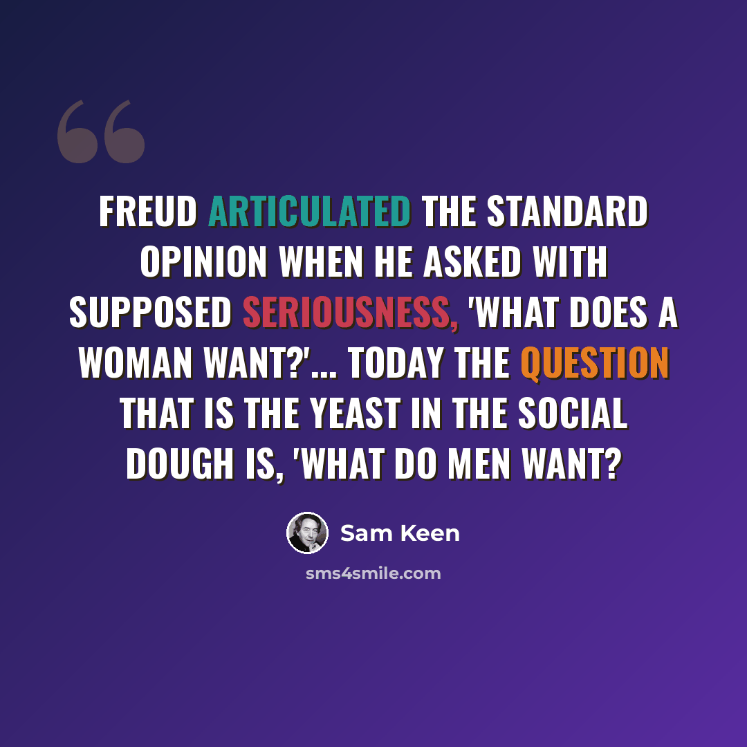 “Freud articulated the standard opinion when he asked with supposed seriousness, 'What does a woman want?'... Today the question that is the yeast in the social dough is, 'What do men want?” quote by Sam Keen
