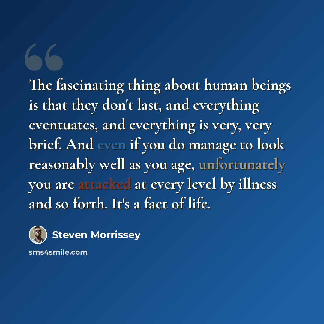 “The fascinating thing about human beings is that they don't last, and everything eventuates, and everything is very, very brief. And even if you do manage to look reasonably well as you age, unfortunately you are attacked at every level by illness and so forth. It's a fact of life.” quote by Steven Morrissey